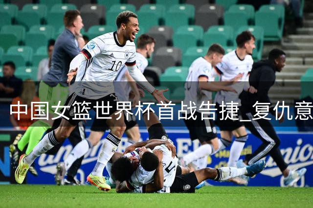 中国女篮世界杯首战告捷 复仇意大利晋级下一轮